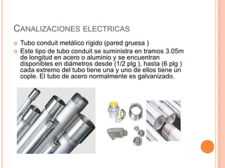 CANALIZACIONES ELECTRICAS
   Tubo conduit metálico rígido (pared gruesa )
   Este tipo de tubo conduit se suministra en tramos 3.05m
    de longitud en acero o aluminio y se encuentran
    disponibles en diámetros desde (1/2 plg ), hasta (6 plg )
    cada extremo del tubo tiene una y uno de ellos tiene un
    cople. El tubo de acero normalmente es galvanizado.
 