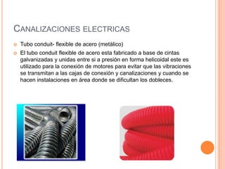 CANALIZACIONES ELECTRICAS
   Tubo conduit- flexible de acero (metálico)
   El tubo conduit flexible de acero esta fabricado a base de cintas
    galvanizadas y unidas entre si a presión en forma helicoidal este es
    utilizado para la conexión de motores para evitar que las vibraciones
    se transmitan a las cajas de conexión y canalizaciones y cuando se
    hacen instalaciones en área donde se dificultan los dobleces.
 