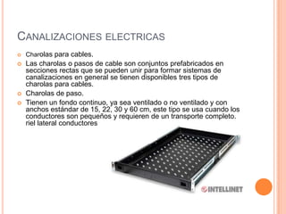 CANALIZACIONES ELECTRICAS
   Charolas para cables.
   Las charolas o pasos de cable son conjuntos prefabricados en
    secciones rectas que se pueden unir para formar sistemas de
    canalizaciones en general se tienen disponibles tres tipos de
    charolas para cables.
   Charolas de paso.
   Tienen un fondo continuo, ya sea ventilado o no ventilado y con
    anchos estándar de 15, 22, 30 y 60 cm, este tipo se usa cuando los
    conductores son pequeños y requieren de un transporte completo.
    riel lateral conductores
 