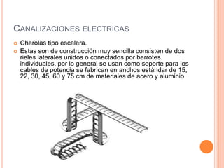 CANALIZACIONES ELECTRICAS
   Charolas tipo escalera.
   Estas son de construcción muy sencilla consisten de dos
    rieles laterales unidos o conectados por barrotes
    individuales, por lo general se usan como soporte para los
    cables de potencia se fabrican en anchos estándar de 15,
    22, 30, 45, 60 y 75 cm de materiales de acero y aluminio.
 