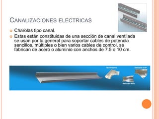 CANALIZACIONES ELECTRICAS
   Charolas tipo canal.
   Estas están constituidas de una sección de canal ventilada
    se usan por lo general para soportar cables de potencia
    sencillos, múltiples o bien varios cables de control, se
    fabrican de acero o aluminio con anchos de 7.5 o 10 cm.
 