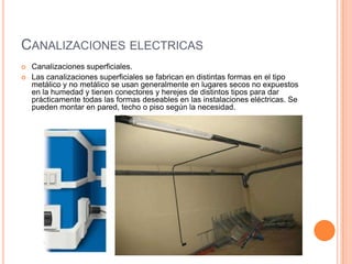 CANALIZACIONES ELECTRICAS
   Canalizaciones superficiales.
   Las canalizaciones superficiales se fabrican en distintas formas en el tipo
    metálico y no metálico se usan generalmente en lugares secos no expuestos
    en la humedad y tienen conectores y herejes de distintos tipos para dar
    prácticamente todas las formas deseables en las instalaciones eléctricas. Se
    pueden montar en pared, techo o piso según la necesidad.
 