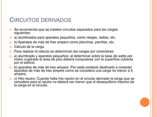 CIRCUITOS DERIVADOS
   Se recomienda que se instalen circuitos separados para las cargas
    siguientes:
   a) alumbrados para aparatos pequeños, como relojes, radios, etc.
   b) Aparatos de más de tres ampers como planchas, parrillas, etc.
   Calculo de la carga
   Para realizar el cálculo se determinan las cargas por conectarse.
   a) alumbrado y aparatos pequeños; al determinar sobre la base de watts por
    metro cuadrado el área de piso deberá computarse con la superficie cubierta
    por el edificio
   b) aparatos de más de tres ampers. Por cada contacto destinado a conectar
    aparatos de más de tres ampers como se considera una carga no menor a 5
    ampers.
   c) Hilo neutro. Cuando halla hilo neutro en el circuito derivado la carga que se
    considere para el neutro no deberá ser menor que el desequilibrio máximo de
    la carga en el circuito.
 