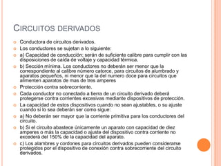 CIRCUITOS DERIVADOS
   Conductora de circuitos derivados.
   Los conductores se sujetan a lo siguiente:
   a) Capacidad de conducción; serán de suficiente calibre para cumplir con las
    disposiciones de caída de voltaje y capacidad térmica.
   b) Sección mínima. Los conductores no deberán ser menor que la
    correspondiente al calibre número catorce, para circuitos de alumbrado y
    aparatos pequeños, ni menor que la del numero doce para circuitos que
    alimenten aparatos de mas de tres amperes
   Protección contra sobrecorriente.
   Cada conductor no conectado a tierra de un circuito derivado deberá
    protegerse contra corrientes excesivas mediante dispositivos de protección.
   La capacidad de estos dispositivos cuando no sean ajustables, o su ajuste
    cuando si lo sea deberán ser como sigue:
   a) No deberán ser mayor que la corriente primitiva para los conductores del
    circuito.
   b) Si el circuito abastece únicamente un aparato con capacidad de diez
    amperes o más la capacidad o ajuste del dispositivo contra corriente no
    excederá del 150% de la capacidad del aparato.
   c) Los alambres y cordones para circuitos derivados pueden considerarse
    protegidos por el dispositivo de conexión contra sobrecorriente del circuito
    derivados.
 