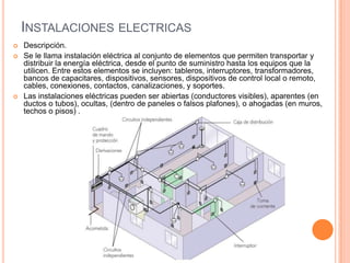 INSTALACIONES ELECTRICAS
   Descripción.
   Se le llama instalación eléctrica al conjunto de elementos que permiten transportar y
    distribuir la energía eléctrica, desde el punto de suministro hasta los equipos que la
    utilicen. Entre estos elementos se incluyen: tableros, interruptores, transformadores,
    bancos de capacitares, dispositivos, sensores, dispositivos de control local o remoto,
    cables, conexiones, contactos, canalizaciones, y soportes.
   Las instalaciones eléctricas pueden ser abiertas (conductores visibles), aparentes (en
    ductos o tubos), ocultas, (dentro de paneles o falsos plafones), o ahogadas (en muros,
    techos o pisos) .
 