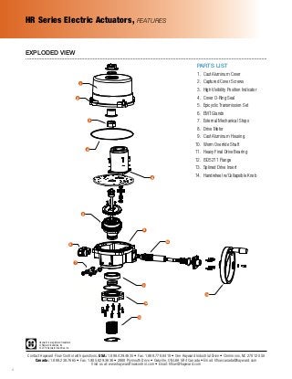 Hayward is a registered trademark
of Hayward Industries, Inc.
© 2016 Hayward Industries, Inc.
Contact Hayward Flow Control with questions: USA: 1.888.429.4635 • Fax: 1.888.778.8410 • One Hayward Industrial Drive • Clemmons, NC 27012 USA
Canada: 1.888.238.7665 • Fax: 1.905.829.3636 • 2880 Plymouth Drive • Oakville, ON L6H 5R4 Canada • Email: hflowcanada@hayward.com
Visit us at: www.haywardflowcontrol.com • Email: hflow@hayward.com
6
PARTS LIST
	 1.	 Cast Aluminum Cover
	2.	 Captured Cover Screws
	3.	 High Visibility Position Indicator
	4.	 Cover O-Ring Seal
	 5.	 Epicyclic Transmission Set
	6.	 EMT Glands
	7.	 External Mechanical Stops
	8.	 Drive Motor
	 9.	 Cast Aluminum Housing
	10.	 Worm Override Shaft
	11.	 Heavy Final Drive Bearing
	12.	 ISO5211 Flange
	13.	 Splined Drive Insert
	14.	 Handwheel w/Collapsible Knob
EXPLODED VIEW
HR Series Electric Actuators, FEATURES
1
2
3
4
8
5
6
9
10
7
14
11
12
13
 