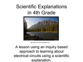 Scientific Explanations in 4th Grade A lesson using an inquiry based approach to learning about electrical circuits using a scientific explanation. Borrowed from www.terragalleria.com 