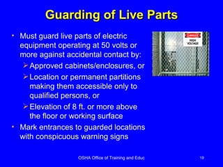Guarding of Live Parts Must guard live parts of electric equipment operating at 50 volts or more against accidental contact by:  Approved cabinets/enclosures, or Location or permanent partitions making them accessible only to qualified persons, or Elevation of 8 ft. or more above the floor or working surface Mark entrances to guarded locations with conspicuous warning signs 