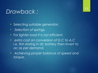 Drawback :
 Selecting suitable generator.
 Selection of springs.
 For lighter load it is not efficient.
 extra cost on conversion of D.C to A.C
i.e. first storing in dc battery then invert to
ac as per demand.
 Achieving proper balance of speed and
torque.
11
 