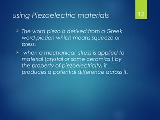 using Piezoelectric materials
 The word piezo is derived from a Greek
word piezien which means squeeze or
press.
 when a mechanical stress is applied to
material (crystal or some ceramics ) by
the property of piezoelectricity, it
produces a potential difference across it.
12
 