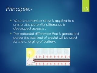 Principle:-
 When mechanical stress is applied to a
crystal ,the potential difference is
developed across it .
 The potential difference that is generated
across the terminal of crystal will be used
for the charging of battery.
13
 