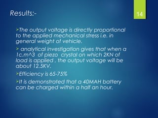 Results:-
The output voltage is directly proportional
to the applied mechanical stress i.e. in
general weight of vehicle.
 analytical investigation gives that when a
1c.m^3 of piezo crystal on which 2KN of
load is applied , the output voltage will be
about 12.5KV.
Efficiency is 65-75%
It is demonstrated that a 40MAH battery
can be charged within a half an hour.
14
 