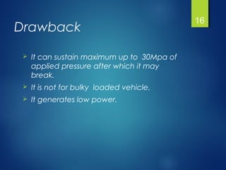 Drawback
 It can sustain maximum up to 30Mpa of
applied pressure after which it may
break.
 It is not for bulky loaded vehicle.
 It generates low power.
16
 