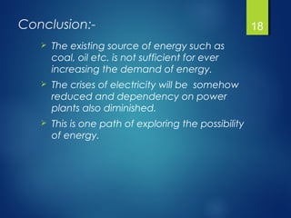 Conclusion:-
 The existing source of energy such as
coal, oil etc. is not sufficient for ever
increasing the demand of energy.
 The crises of electricity will be somehow
reduced and dependency on power
plants also diminished.
 This is one path of exploring the possibility
of energy.
18
 
