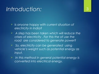 Introduction:
 Is anyone happy with current situation of
electricity in India?
 A step has been taken which will reduce the
crises of electricity . For this the of use the
road are considered to generate power?
 So, electricity can be generated using
vehicle’s weight such as potential energy as
input.
 In this method in general potential energy is
converted into electrical energy.
3
 