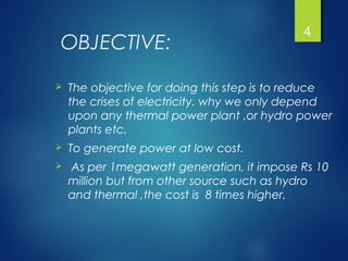 OBJECTIVE:
 The objective for doing this step is to reduce
the crises of electricity. why we only depend
upon any thermal power plant ,or hydro power
plants etc.
 To generate power at low cost.
 As per 1megawatt generation, it impose Rs 10
million but from other source such as hydro
and thermal ,the cost is 8 times higher.
4
 