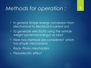 Methods for operation :
 In general Simple energy conversion from
Mechanical to Electrical is carried out.
 To generate electricity using the vehicle
weight (potential energy) as input
 Here two methods are considered which
has simple mechanisms
I. Rack- Pinion mechanism
II. Piezoelectric effect
5
 