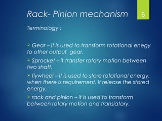 Rack- Pinion mechanism
Terminology :
 Gear – it is used to transform rotational enegy
to other output gear.
 Sprocket – it transfer rotary motion between
two shaft.
 flywheel – it is used to store rotational energy.
when there is requirement, it release the stored
energy.
 rack and pinion – it is used to transform
between rotary motion and translatary.
6
 