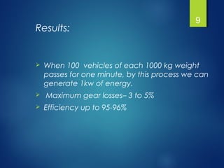 Results:
 When 100 vehicles of each 1000 kg weight
passes for one minute, by this process we can
generate 1kw of energy.
 Maximum gear losses– 3 to 5%
 Efficiency up to 95-96%
9
 