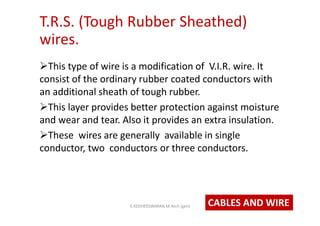 T.R.S. (Tough Rubber Sheathed)
wires.
This type of wire is a modification of V.I.R. wire. It
consist of the ordinary rubber coated conductors with
an additional sheath of tough rubber.
This layer provides better protection against moisture
and wear and tear. Also it provides an extra insulation.
These wires are generally available in single
conductor, two conductors or three conductors.
CABLES AND WIREK.KEDHEESWARAN M.Arch (gen)
 