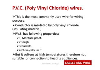P.V.C. (Poly Vinyl Chloride) wires.
This is the most commonly used wire for wiring
purpose.
Conductor is insulated by poly vinyl chloride
(insulating material).
P.V.S. has following properties:
1. Moisture proof.
2.Tough.
3.Durable.
4.Chemically inert.
But it softens at high temperatures therefore not
suitable for connection to heating appliances.
CABLES AND WIREK.KEDHEESWARAN M.Arch (gen)
 