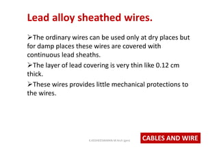 Lead alloy sheathed wires.
The ordinary wires can be used only at dry places but
for damp places these wires are covered with
continuous lead sheaths.
The layer of lead covering is very thin like 0.12 cm
thick.
These wires provides little mechanical protections to
the wires.
CABLES AND WIREK.KEDHEESWARAN M.Arch (gen)
 