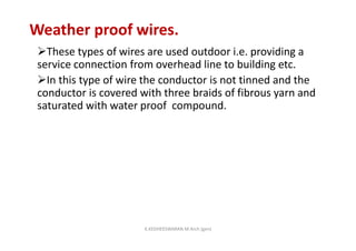 Weather proof wires.
These types of wires are used outdoor i.e. providing a
service connection from overhead line to building etc.
In this type of wire the conductor is not tinned and the
conductor is covered with three braids of fibrous yarn and
saturated with water proof compound.
K.KEDHEESWARAN M.Arch (gen)
 