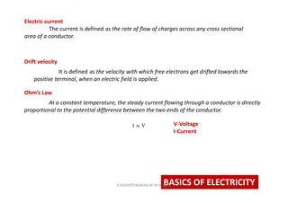 BASICS OF ELECTRICITY
At a constant temperature, the steady current flowing through a conductor is directly
proportional to the potential difference between the two ends of the conductor.
V-Voltage
I-Current
Ohm’s Law
It is defined as the velocity with which free electrons get drifted towards the
positive terminal, when an electric field is applied.
Drift velocity
Electric current
The current is defined as the rate of flow of charges across any cross sectional
area of a conductor.
K.KEDHEESWARAN M.Arch (gen)
 