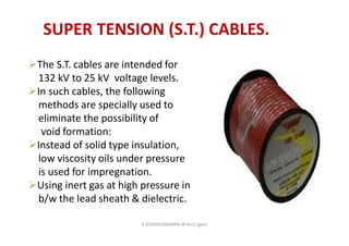 SUPER TENSION (S.T.) CABLES.
The S.T. cables are intended for
132 kV to 25 kV voltage levels.
In such cables, the following
methods are specially used to
eliminate the possibility of
void formation:
Instead of solid type insulation,
low viscosity oils under pressure
is used for impregnation.
Using inert gas at high pressure in
b/w the lead sheath & dielectric.
K.KEDHEESWARAN M.Arch (gen)
 