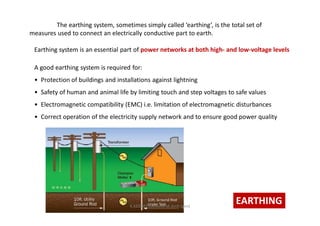 The earthing system, sometimes simply called ‘earthing’, is the total set of
measures used to connect an electrically conductive part to earth.
EARTHING
Earthing system is an essential part of power networks at both high- and low-voltage levels
A good earthing system is required for:
• Protection of buildings and installations against lightning
• Safety of human and animal life by limiting touch and step voltages to safe values
• Electromagnetic compatibility (EMC) i.e. limitation of electromagnetic disturbances
• Correct operation of the electricity supply network and to ensure good power quality
K.KEDHEESWARAN M.Arch (gen)
 