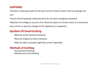 EARTHING
•Provide an alternative path for the fault current to flow so that it will not endanger the
user
•Ensure that all exposed conductive parts do not reach a dangerous potential
•Maintain the voltage at any part of an electrical system at a known value so as to prevent
over current or excessive voltage on the appliances or equipment.
Qualities Of Good Earthing
•Must be of low electrical resistance
•Must be of good corrosion resistance
•Must be able to dissipate high fault current repeatedly
Methods of Earthing
•Conventional Earthing
•Maintenance Free Earthing
K.KEDHEESWARAN M.Arch (gen)
 