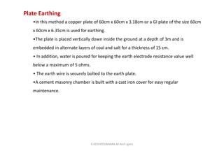 Plate Earthing
•In this method a copper plate of 60cm x 60cm x 3.18cm or a GI plate of the size 60cm
x 60cm x 6.35cm is used for earthing.
•The plate is placed vertically down inside the ground at a depth of 3m and is
embedded in alternate layers of coal and salt for a thickness of 15 cm.
• In addition, water is poured for keeping the earth electrode resistance value well
below a maximum of 5 ohms.
• The earth wire is securely bolted to the earth plate.
•A cement masonry chamber is built with a cast iron cover for easy regular
maintenance.
K.KEDHEESWARAN M.Arch (gen)
 