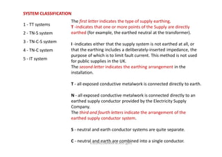 SYSTEM CLASSIFICATION
1 - TT systems
2 - TN-S system
3 - TN-C-S system
4 - TN-C system
5 - IT system
The first letter indicates the type of supply earthing.
T -indicates that one or more points of the Supply are directly
earthed (for example, the earthed neutral at the transformer).
I -indicates either that the supply system is not earthed at all, or
that the earthing includes a deliberately-inserted impedance, the
purpose of which is to limit fault current. This method is not used
for public supplies in the UK.
The second letter indicates the earthing arrangement in the
installation.
T - all exposed conductive metalwork is connected directly to earth.
N - all exposed conductive metalwork is connected directly to an
earthed supply conductor provided by the Electricity Supply
Company.
The third and fourth letters indicate the arrangement of the
earthed supply conductor system.
S - neutral and earth conductor systems are quite separate.
C - neutral and earth are combined into a single conductor.K.KEDHEESWARAN M.Arch (gen)
 