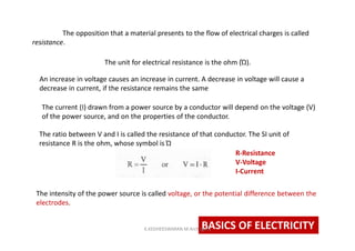 The opposition that a material presents to the flow of electrical charges is called
resistance.
The unit for electrical resistance is the ohm (Ώ).
An increase in voltage causes an increase in current. A decrease in voltage will cause a
decrease in current, if the resistance remains the same
The current (I) drawn from a power source by a conductor will depend on the voltage (V)
of the power source, and on the properties of the conductor.
The ratio between V and I is called the resistance of that conductor. The SI unit of
resistance R is the ohm, whose symbol is Ώ
R-Resistance
V-Voltage
I-Current
The intensity of the power source is called voltage, or the potential difference between the
electrodes.
BASICS OF ELECTRICITYK.KEDHEESWARAN M.Arch (gen)
 