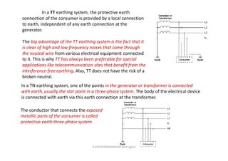 In a TT earthing system, the protective earth
connection of the consumer is provided by a local connection
to earth, independent of any earth connection at the
generator.
The big advantage of the TT earthing system is the fact that it
is clear of high and low frequency noises that come through
the neutral wire from various electrical equipment connected
to it. This is why TT has always been preferable for special
applications like telecommunication sites that benefit from the
interference-free earthing. Also, TT does not have the risk of a
broken neutral.
In a TN earthing system, one of the points in the generator or transformer is connected
with earth, usually the star point in a three-phase system. The body of the electrical device
is connected with earth via this earth connection at the transformer.
The conductor that connects the exposed
metallic parts of the consumer is called
protective earth three-phase system
K.KEDHEESWARAN M.Arch (gen)
 