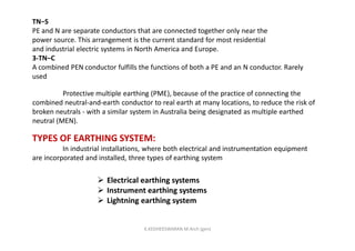 TN−S
PE and N are separate conductors that are connected together only near the
power source. This arrangement is the current standard for most residential
and industrial electric systems in North America and Europe.
3-TN−C
A combined PEN conductor fulfills the functions of both a PE and an N conductor. Rarely
used
Protective multiple earthing (PME), because of the practice of connecting the
combined neutral-and-earth conductor to real earth at many locations, to reduce the risk of
broken neutrals - with a similar system in Australia being designated as multiple earthed
neutral (MEN).
TYPES OF EARTHING SYSTEM:
In industrial installations, where both electrical and instrumentation equipment
are incorporated and installed, three types of earthing system
 Electrical earthing systems
 Instrument earthing systems
 Lightning earthing system
K.KEDHEESWARAN M.Arch (gen)
 