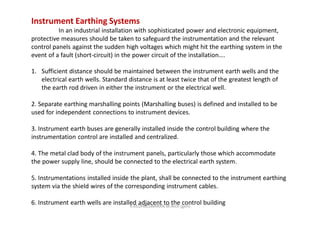 Instrument Earthing Systems
In an industrial installation with sophisticated power and electronic equipment,
protective measures should be taken to safeguard the instrumentation and the relevant
control panels against the sudden high voltages which might hit the earthing system in the
event of a fault (short-circuit) in the power circuit of the installation….
1. Sufficient distance should be maintained between the instrument earth wells and the
electrical earth wells. Standard distance is at least twice that of the greatest length of
the earth rod driven in either the instrument or the electrical well.
2. Separate earthing marshalling points (Marshalling buses) is defined and installed to be
used for independent connections to instrument devices.
3. Instrument earth buses are generally installed inside the control building where the
instrumentation control are installed and centralized.
4. The metal clad body of the instrument panels, particularly those which accommodate
the power supply line, should be connected to the electrical earth system.
5. Instrumentations installed inside the plant, shall be connected to the instrument earthing
system via the shield wires of the corresponding instrument cables.
6. Instrument earth wells are installed adjacent to the control buildingK.KEDHEESWARAN M.Arch (gen)
 