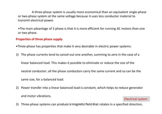 A three-phase system is usually more economical than an equivalent single-phase
or two-phase system at the same voltage because it uses less conductor material to
transmit electrical power.
•The main advantage of 3 phase is that it is more efficient for running AC motors than one
or two phase.
Properties of three phase supply
•Three-phase has properties that make it very desirable in electric power systems:
1) The phase currents tend to cancel out one another, summing to zero in the case of a
linear balanced load. This makes it possible to eliminate or reduce the size of the
neutral conductor; all the phase conductors carry the same current and so can be the
same size, for a balanced load.
2) Power transfer into a linear balanced load is constant, which helps to reduce generator
and motor vibrations.
3) Three-phase systems can produce a magnetic field that rotates in a specified direction,
Electrical system
K.KEDHEESWARAN M.Arch (gen)
 