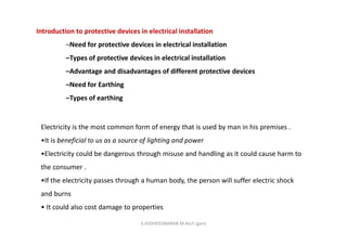 Introduction to protective devices in electrical installation
–Need for protective devices in electrical installation
–Types of protective devices in electrical installation
–Advantage and disadvantages of different protective devices
–Need for Earthing
–Types of earthing
Electricity is the most common form of energy that is used by man in his premises .
•It is beneficial to us as a source of lighting and power
•Electricity could be dangerous through misuse and handling as it could cause harm to
the consumer .
•If the electricity passes through a human body, the person will suffer electric shock
and burns
• It could also cost damage to properties
K.KEDHEESWARAN M.Arch (gen)
 