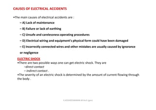 CAUSES OF ELECTRICAL ACCIDENTS
•The main causes of electrical accidents are :
– A) Lack of maintenance
– B) Failure or lack of earthing
– C) Unsafe and carelessness operating procedures
– D) Electrical wiring and equipment's physical form could have been damaged
– E) Incorrectly connected wires and other mistakes are usually caused by ignorance
or negligence
ELECTRIC SHOCK
•There are two possible ways one can get electric shock. They are
–direct contact
– indirect contact .
•The severity of an electric shock is determined by the amount of current flowing through
the body .
K.KEDHEESWARAN M.Arch (gen)
 