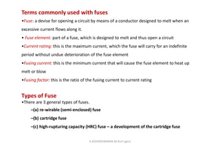 Terms commonly used with fuses
•Fuse: a devise for opening a circuit by means of a conductor designed to melt when an
excessive current flows along it.
• Fuse element: part of a fuse, which is designed to melt and thus open a circuit
•Current rating: this is the maximum current, which the fuse will carry for an indefinite
period without undue deterioration of the fuse element
•Fusing current: this is the minimum current that will cause the fuse element to heat up
melt or blow
•Fusing factor: this is the ratio of the fusing current to current rating
Types of Fuse
•There are 3 general types of fuses.
–(a) re-wirable (semi-enclosed) fuse
–(b) cartridge fuse
–(c) high-rupturing capacity (HRC) fuse – a development of the cartridge fuse
K.KEDHEESWARAN M.Arch (gen)
 
