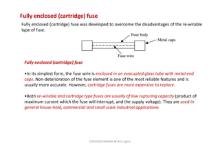 Fully enclosed (cartridge) fuse
Fully enclosed (cartridge) fuse was developed to overcome the disadvantages of the re-wirable
type of fuse.
Fully enclosed (cartridge) fuse
•In its simplest form, the fuse wire is enclosed in an evacuated glass tube with metal end
caps. Non-deterioration of the fuse element is one of the most reliable features and is
usually more accurate. However, cartridge fuses are more expensive to replace.
•Both re-wirable and cartridge type fuses are usually of low rupturing capacity (product of
maximum current which the fuse will interrupt, and the supply voltage). They are used in
general house-hold, commercial and small scale industrial applications
K.KEDHEESWARAN M.Arch (gen)
 