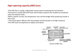 High rupturing capacity (HRC) fuses
•The HRC fuse is usually a high-grade ceramic barrel containing the fuse element.
•The barrel is usually filled with sand, which helps to quench the resultant arc produced
when the element melts.
•With a specific current, the temperature rises and the bridge melts producing a break in
the circuit.
• The metal vapour diffuses with silica powder and the product is of high resistance.
•The HRC fuses are expensive to replace once blown
K.KEDHEESWARAN M.Arch (gen)
 