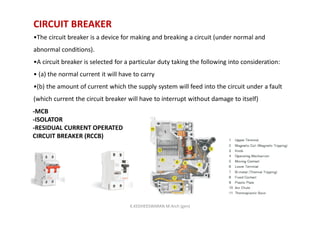 CIRCUIT BREAKER
•The circuit breaker is a device for making and breaking a circuit (under normal and
abnormal conditions).
•A circuit breaker is selected for a particular duty taking the following into consideration:
• (a) the normal current it will have to carry
•(b) the amount of current which the supply system will feed into the circuit under a fault
(which current the circuit breaker will have to interrupt without damage to itself)
-MCB
-ISOLATOR
-RESIDUAL CURRENT OPERATED
CIRCUIT BREAKER (RCCB)
K.KEDHEESWARAN M.Arch (gen)
 