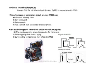 Miniature circuit breaker (MCB)
You can find the miniature circuit breaker (MCB) in consumer units (CU) .
•The advantages of a miniature circuit breaker (MCB) are:
•1) Shorter tripping time
2) Can be reused
3) Easy to reset
4) Has a switch that can isolate the equipment
• The disadvantages of a miniature circuit breaker (MCB) are:
•1) The most expensive protection device for home use
2) Slow tripping time due to aging
3) Surrounding temperature may affect the MCB
K.KEDHEESWARAN M.Arch (gen)
 