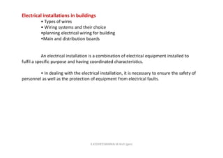 Electrical installations in buildings
• Types of wires
• Wiring systems and their choice
•planning electrical wiring for building
•Main and distribution boards
An electrical installation is a combination of electrical equipment installed to
fulfil a specific purpose and having coordinated characteristics.
• In dealing with the electrical installation, it is necessary to ensure the safety of
personnel as well as the protection of equipment from electrical faults.
K.KEDHEESWARAN M.Arch (gen)
 