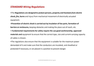 STANDARD Wiring Regulations
•The Regulations are designed to protect persons, property and livestock from electric
shock, fire, burns and injury from mechanical movement of electrically actuated
equipment.
•Prevention of electric shock is carried out by Insulation of live parts, formation of
barriers or enclosures, keeping obstacles and making the place out of reach, etc.
• Fundamental requirements for safety require the use good workmanship, approved
materials and equipment to ensure that the correct type, size and current-carrying capacity
of cables is chosen.
•The regulations also ensure that the equipment is suitable for the maximum power
demanded of it and make sure that the conductors are insulated, and sheathed or
protected if necessary, or are placed in a position to prevent danger.
K.KEDHEESWARAN M.Arch (gen)
 