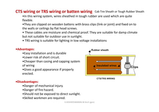 CTS wiring or TRS wiring or batten wiring
•In this wiring system, wires sheathed in tough rubber are used which are quite
flexible.
•They are clipped on wooden battens with brass clips (link or joint) and fixed on to
the walls or ceilings by flat head screws.
• These cables are moisture and chemical proof. They are suitable for damp climate
but not suitable for outdoor use in sunlight.
• TRS wiring is suitable for lighting in low voltage installations
•Advantages:
•Easy installation and is durable
•Lower risk of short circuit.
•Cheaper than casing and capping system
of wiring
•Gives a good appearance if properly
erected.
•Disadvantages:
•Danger of mechanical injury.
•Danger of fire hazard.
•Should not be exposed to direct sunlight.
•Skilled workmen are required.
Cab Tire Sheath or Tough Rubber Sheath
K.KEDHEESWARAN M.Arch (gen)
 