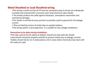 Metal Sheathed or Lead Sheathed wiring
•The wiring is similar to that of CTS but the conductors (two or three) are individually
insulated and covered with a common outer lead-aluminum alloy sheath.
• The sheath protects the cable against dampness, atmospheric extremities and
mechanical damages.
•The sheath is earthed at every junction to provide a path to ground for the leakage
current.
• They are fixed by means of metal clips on wooden battens.
•The wiring system is very expensive. It is suitable for low voltage installations
Precautions to be taken during installation
•The clips used to fix the cables on battens should not react with the sheath.
•Lead sheath should be properly earthed to prevent shocks due to leakage currents.
•Cables should not be run in damp places and in areas where chemicals (may react with
the lead) are used.
K.KEDHEESWARAN M.Arch (gen)
 
