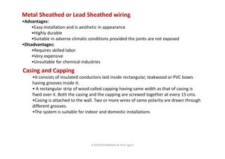 Metal Sheathed or Lead Sheathed wiring
•Advantages:
•Easy installation and is aesthetic in appearance
•Highly durable
•Suitable in adverse climatic conditions provided the joints are not exposed
•Disadvantages:
•Requires skilled labor
•Very expensive
•Unsuitable for chemical industries
Casing and Capping
•It consists of insulated conductors laid inside rectangular, teakwood or PVC boxes
having grooves inside it.
• A rectangular strip of wood called capping having same width as that of casing is
fixed over it. Both the casing and the capping are screwed together at every 15 cms.
•Casing is attached to the wall. Two or more wires of same polarity are drawn through
different grooves.
•The system is suitable for indoor and domestic installations
K.KEDHEESWARAN M.Arch (gen)
 